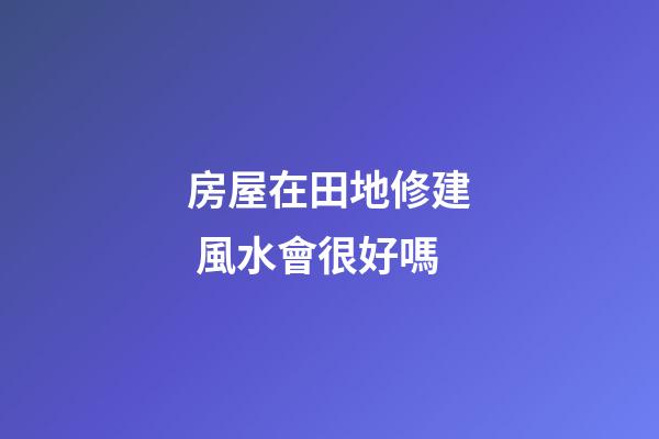 房屋在田地修建 風水會很好嗎